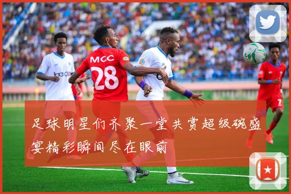 足球明星们齐聚一堂共赏超级碗盛宴精彩瞬间尽在眼前