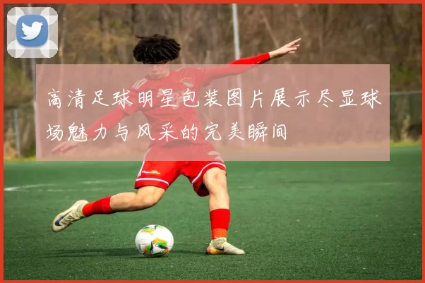 高清足球明星包装图片展示尽显球场魅力与风采的完美瞬间