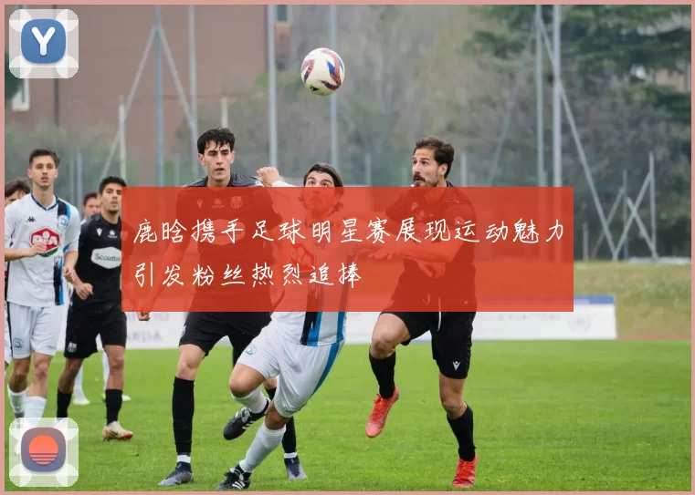 鹿晗携手足球明星赛展现运动魅力引发粉丝热烈追捧