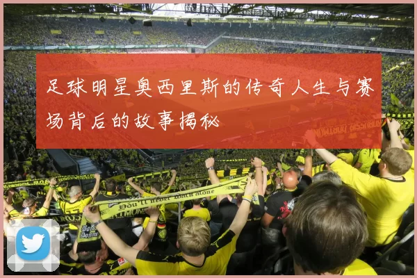足球明星奥西里斯的传奇人生与赛场背后的故事揭秘