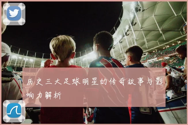 历史三大足球明星的传奇故事与影响力解析