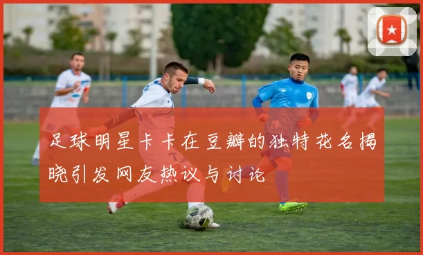 足球明星卡卡在豆瓣的独特花名揭晓引发网友热议与讨论