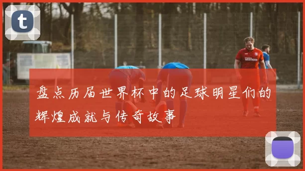 盘点历届世界杯中的足球明星们的辉煌成就与传奇故事