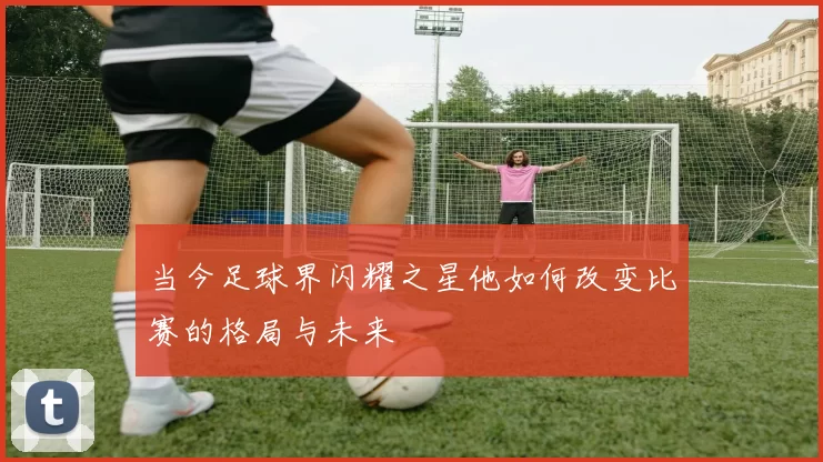 当今足球界闪耀之星他如何改变比赛的格局与未来