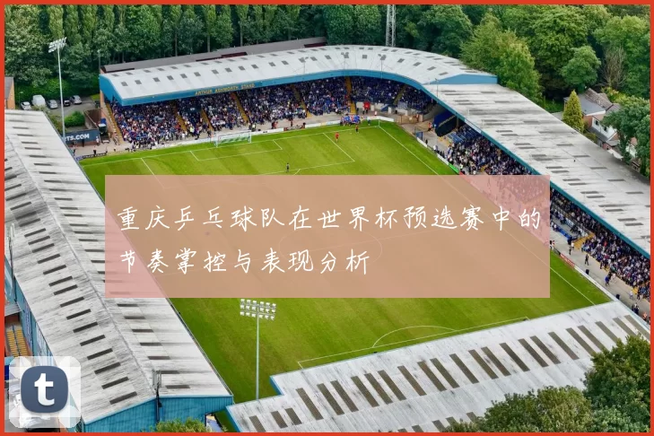 重庆乒乓球队在世界杯预选赛中的节奏掌控与表现分析
