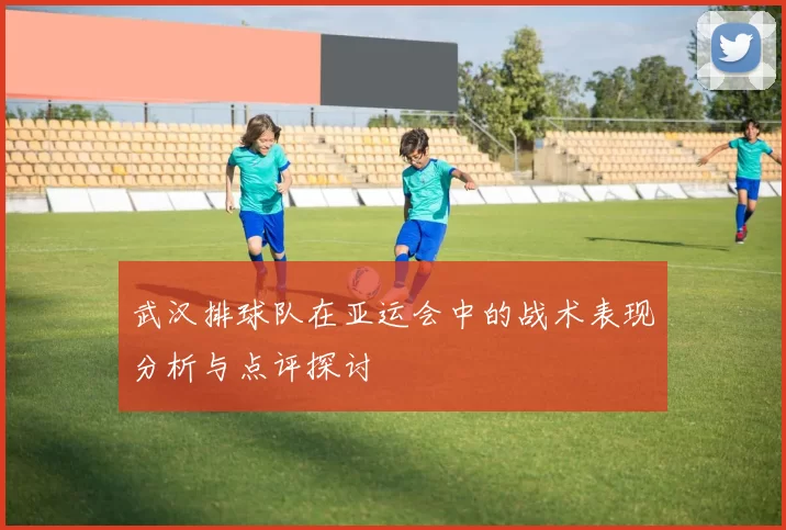 武汉排球队在亚运会中的战术表现分析与点评探讨