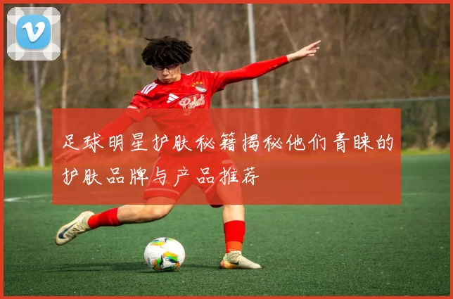 足球明星护肤秘籍揭秘他们青睐的护肤品牌与产品推荐