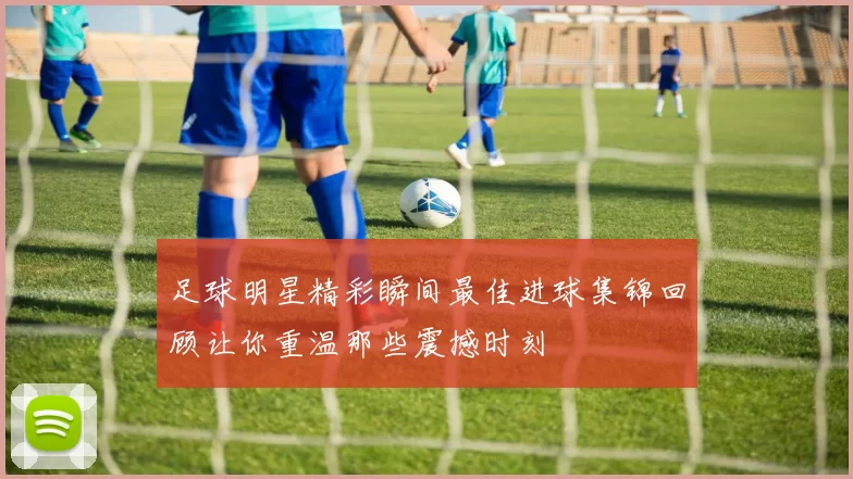 足球明星精彩瞬间最佳进球集锦回顾让你重温那些震撼时刻