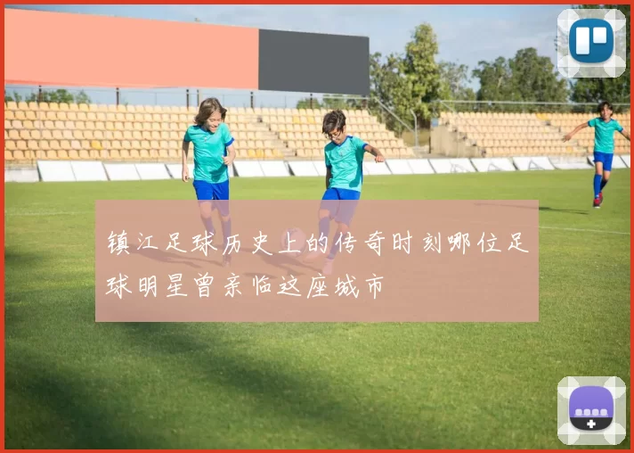 镇江足球历史上的传奇时刻哪位足球明星曾亲临这座城市