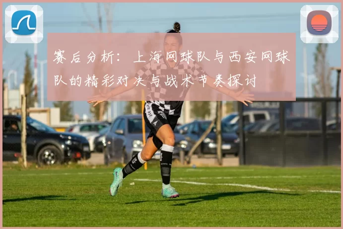赛后分析：上海网球队与西安网球队的精彩对决与战术节奏探讨
