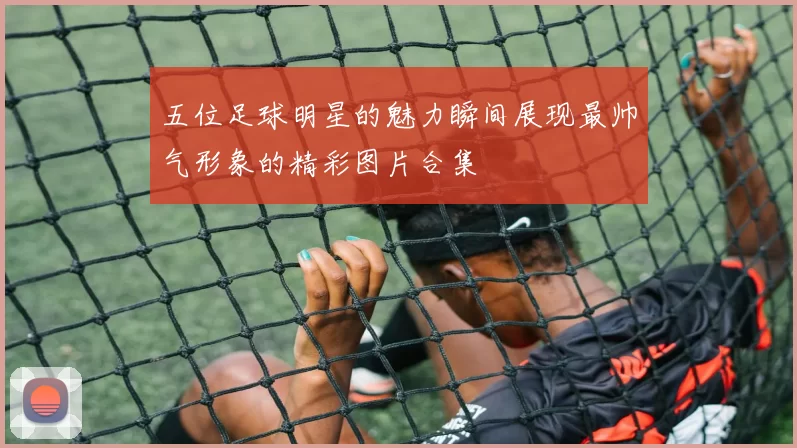 五位足球明星的魅力瞬间展现最帅气形象的精彩图片合集