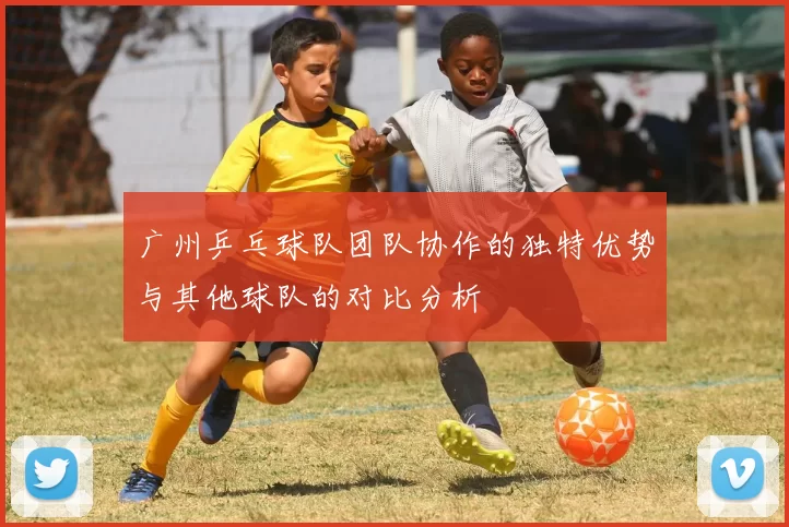 广州乒乓球队团队协作的独特优势与其他球队的对比分析