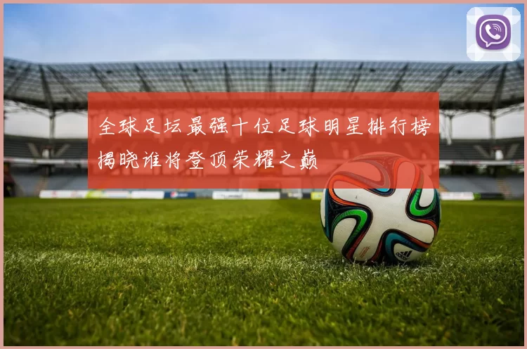 全球足坛最强十位足球明星排行榜揭晓谁将登顶荣耀之巅