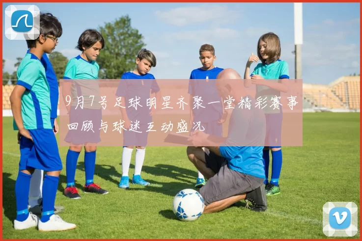 9月7号足球明星齐聚一堂精彩赛事回顾与球迷互动盛况