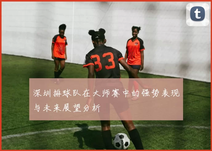 深圳排球队在大师赛中的强势表现与未来展望分析