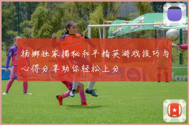 杨娜独家揭秘和平精英游戏技巧与心得分享助你轻松上分