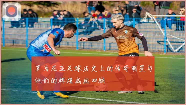 罗马尼亚足球历史上的传奇明星与他们的辉煌成就回顾