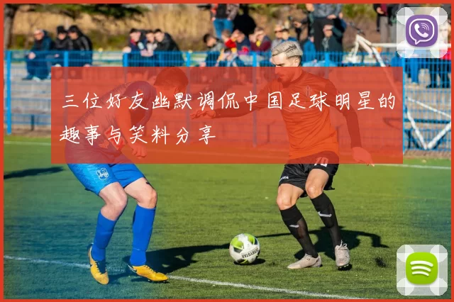 三位好友幽默调侃中国足球明星的趣事与笑料分享
