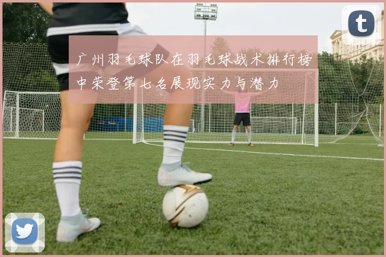 广州羽毛球队在羽毛球战术排行榜中荣登第七名展现实力与潜力