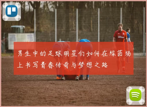 男生中的足球明星们如何在绿茵场上书写青春传奇与梦想之路