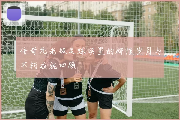 传奇元老级足球明星的辉煌岁月与不朽成就回顾