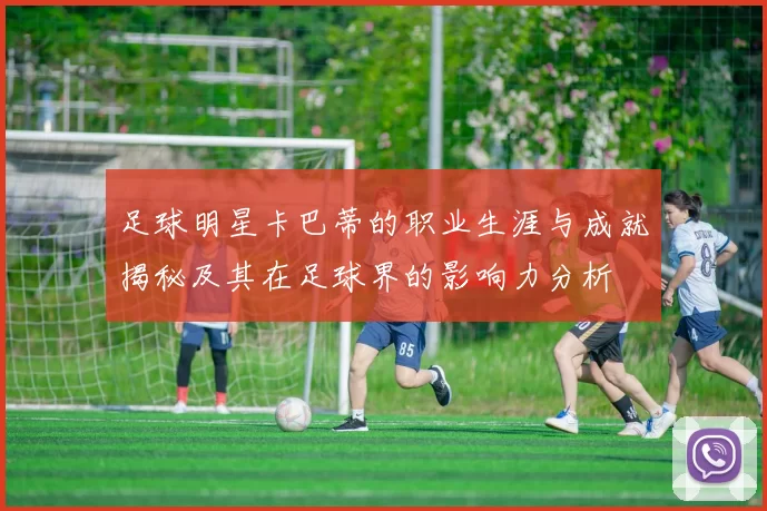 足球明星卡巴蒂的职业生涯与成就揭秘及其在足球界的影响力分析