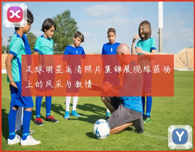 足球明星高清照片集锦展现绿茵场上的风采与激情